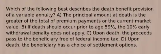 Which of the following best describes the death benefit provision of a variable annuity? A) The principal amount at death is the greater of the total of premium payments or the current market value. B) If death should occur prior to age 59½, the 10% early withdrawal penalty does not apply. C) Upon death, the proceeds pass to the beneficiary free of federal income tax. D) Upon death, the beneficiary has a choice of settlement options.