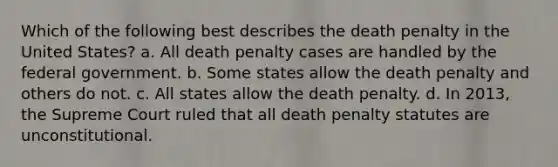 Which of the following best describes the death penalty in the United States? a. All death penalty cases are handled by the federal government. b. Some states allow the death penalty and others do not. c. All states allow the death penalty. d. In 2013, the Supreme Court ruled that all death penalty statutes are unconstitutional.