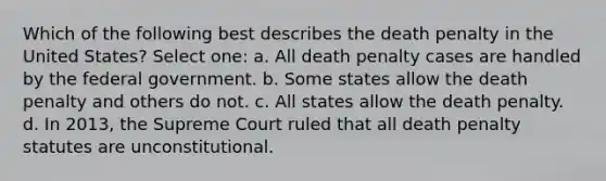 Which of the following best describes the death penalty in the United States? Select one: a. All death penalty cases are handled by the federal government. b. Some states allow the death penalty and others do not. c. All states allow the death penalty. d. In 2013, the Supreme Court ruled that all death penalty statutes are unconstitutional.