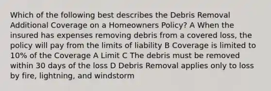 Which of the following best describes the Debris Removal Additional Coverage on a Homeowners Policy? A When the insured has expenses removing debris from a covered loss, the policy will pay from the limits of liability B Coverage is limited to 10% of the Coverage A Limit C The debris must be removed within 30 days of the loss D Debris Removal applies only to loss by fire, lightning, and windstorm