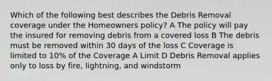 Which of the following best describes the Debris Removal coverage under the Homeowners policy? A The policy will pay the insured for removing debris from a covered loss B The debris must be removed within 30 days of the loss C Coverage is limited to 10% of the Coverage A Limit D Debris Removal applies only to loss by fire, lightning, and windstorm