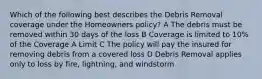 Which of the following best describes the Debris Removal coverage under the Homeowners policy? A The debris must be removed within 30 days of the loss B Coverage is limited to 10% of the Coverage A Limit C The policy will pay the insured for removing debris from a covered loss D Debris Removal applies only to loss by fire, lightning, and windstorm