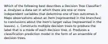 Which of the following best describes a Decision Tree Classifier? a. Analyzes a data set in which there are one or more independent variables that determine one of two outcomes b. Maps observations about an item (represented in the branches) to conclusions about the item's target value (represented in the leaves). c. Constructs multiple decision trees to produce the label that is a mode of each decision tree. d. Produces a classification prediction model in the form of an ensemble of decision trees.