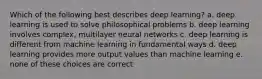 Which of the following best describes deep learning? a. deep learning is used to solve philosophical problems b. deep learning involves complex, multilayer neural networks c. deep learning is different from machine learning in fundamental ways d. deep learning provides more output values than machine learning e. none of these choices are correct