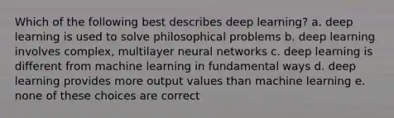 Which of the following best describes deep learning? a. deep learning is used to solve philosophical problems b. deep learning involves complex, multilayer neural networks c. deep learning is different from machine learning in fundamental ways d. deep learning provides more output values than machine learning e. none of these choices are correct