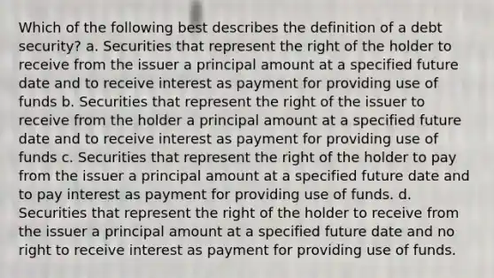 Which of the following best describes the definition of a debt security? a. Securities that represent the right of the holder to receive from the issuer a principal amount at a specified future date and to receive interest as payment for providing use of funds b. Securities that represent the right of the issuer to receive from the holder a principal amount at a specified future date and to receive interest as payment for providing use of funds c. Securities that represent the right of the holder to pay from the issuer a principal amount at a specified future date and to pay interest as payment for providing use of funds. d. Securities that represent the right of the holder to receive from the issuer a principal amount at a specified future date and no right to receive interest as payment for providing use of funds.