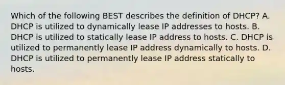 Which of the following BEST describes the definition of DHCP? A. DHCP is utilized to dynamically lease IP addresses to hosts. B. DHCP is utilized to statically lease IP address to hosts. C. DHCP is utilized to permanently lease IP address dynamically to hosts. D. DHCP is utilized to permanently lease IP address statically to hosts.