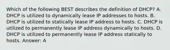 Which of the following BEST describes the definition of DHCP? A. DHCP is utilized to dynamically lease IP addresses to hosts. B. DHCP is utilized to statically lease IP address to hosts. C. DHCP is utilized to permanently lease IP address dynamically to hosts. D. DHCP is utilized to permanently lease IP address statically to hosts. Answer: A