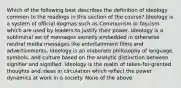 Which of the following best describes the definition of ideology common to the readings in this section of the course? Ideology is a system of official dogmas such as Communism or fascism which are used by leaders to justify their power. Ideology is a subliminal set of messages secretly embedded in otherwise neutral media messages like entertainment films and advertisements. Ideology is an elaborate philosophy of language, symbols, and culture based on the analytic distinction between signifier and signified. Ideology is the realm of taken-for-granted thoughts and ideas in circulation which reflect the power dynamics at work in a society. None of the above.