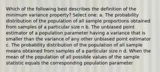 Which of the following best describes the definition of the minimum variance property? Select one: a. The probability distribution of the population of all sample proportions obtained from samples of a particular size n b. The unbiased point estimator of a population parameter having a variance that is smaller than the variance of any other unbiased point estimator c. The probability distribution of the population of all sample means obtained from samples of a particular size n d. When the mean of the population of all possible values of the sample statistic equals the corresponding population parameter