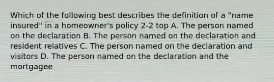 Which of the following best describes the definition of a "name insured" in a homeowner's policy 2-2 top A. The person named on the declaration B. The person named on the declaration and resident relatives C. The person named on the declaration and visitors D. The person named on the declaration and the mortgagee