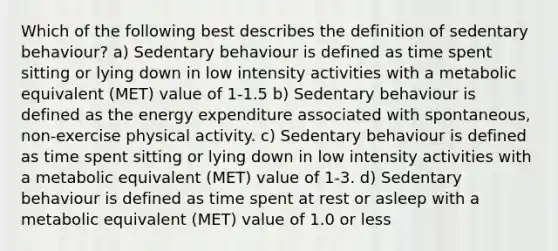 Which of the following best describes the definition of sedentary behaviour? a) Sedentary behaviour is defined as time spent sitting or lying down in low intensity activities with a metabolic equivalent (MET) value of 1-1.5 b) Sedentary behaviour is defined as the energy expenditure associated with spontaneous, non-exercise physical activity. c) Sedentary behaviour is defined as time spent sitting or lying down in low intensity activities with a metabolic equivalent (MET) value of 1-3. d) Sedentary behaviour is defined as time spent at rest or asleep with a metabolic equivalent (MET) value of 1.0 or less