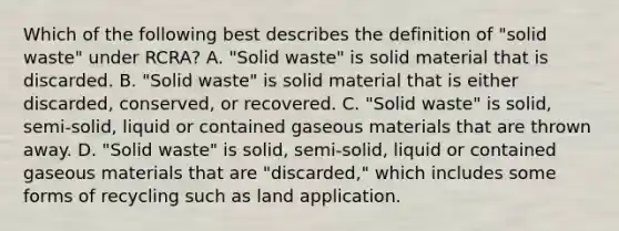 Which of the following best describes the definition of "solid waste" under RCRA? A. "Solid waste" is solid material that is discarded. B. "Solid waste" is solid material that is either discarded, conserved, or recovered. C. "Solid waste" is solid, semi-solid, liquid or contained gaseous materials that are thrown away. D. "Solid waste" is solid, semi-solid, liquid or contained gaseous materials that are "discarded," which includes some forms of recycling such as land application.