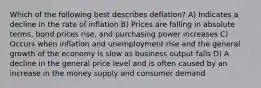 Which of the following best describes deflation? A) Indicates a decline in the rate of inflation B) Prices are falling in absolute terms, bond prices rise, and purchasing power increases C) Occurs when inflation and unemployment rise and the general growth of the economy is slow as business output falls D) A decline in the general price level and is often caused by an increase in the money supply and consumer demand