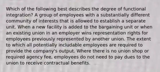 Which of the following best describes the degree of functional integration? A group of employees with a substantially different community of interests that is allowed to establish a separate unit. When a new facility is added to the bargaining unit or when an existing union in an employer wins representation rights for employees previously represented by another union. The extent to which all potentially includable employees are required to provide the company's output. Where there is no union shop or required agency fee, employees do not need to pay dues to the union to receive contractual benefits.