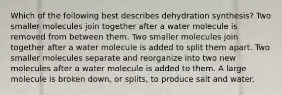 Which of the following best describes dehydration synthesis? Two smaller molecules join together after a water molecule is removed from between them. Two smaller molecules join together after a water molecule is added to split them apart. Two smaller molecules separate and reorganize into two new molecules after a water molecule is added to them. A large molecule is broken down, or splits, to produce salt and water.