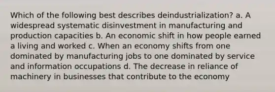 Which of the following best describes deindustrialization? a. A widespread systematic disinvestment in manufacturing and production capacities b. An economic shift in how people earned a living and worked c. When an economy shifts from one dominated by manufacturing jobs to one dominated by service and information occupations d. The decrease in reliance of machinery in businesses that contribute to the economy