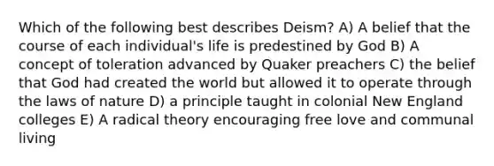 Which of the following best describes Deism? A) A belief that the course of each individual's life is predestined by God B) A concept of toleration advanced by Quaker preachers C) the belief that God had created the world but allowed it to operate through the laws of nature D) a principle taught in colonial New England colleges E) A radical theory encouraging free love and communal living