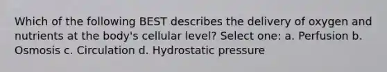 Which of the following BEST describes the delivery of oxygen and nutrients at the body's cellular level? Select one: a. Perfusion b. Osmosis c. Circulation d. Hydrostatic pressure