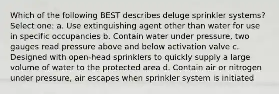 Which of the following BEST describes deluge sprinkler systems? Select one: a. Use extinguishing agent other than water for use in specific occupancies b. Contain water under pressure, two gauges read pressure above and below activation valve c. Designed with open-head sprinklers to quickly supply a large volume of water to the protected area d. Contain air or nitrogen under pressure, air escapes when sprinkler system is initiated