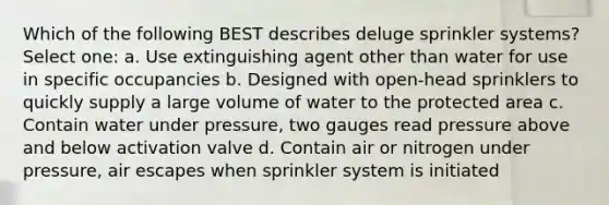 Which of the following BEST describes deluge sprinkler systems? Select one: a. Use extinguishing agent other than water for use in specific occupancies b. Designed with open-head sprinklers to quickly supply a large volume of water to the protected area c. Contain water under pressure, two gauges read pressure above and below activation valve d. Contain air or nitrogen under pressure, air escapes when sprinkler system is initiated