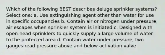 Which of the following BEST describes deluge sprinkler systems? Select one: a. Use extinguishing agent other than water for use in specific occupancies b. Contain air or nitrogen under pressure, air escapes when sprinkler system is initiated c. Designed with open-head sprinklers to quickly supply a large volume of water to the protected area d. Contain water under pressure, two gauges read pressure above and below activation valve