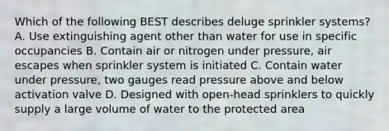 Which of the following BEST describes deluge sprinkler systems? A. Use extinguishing agent other than water for use in specific occupancies B. Contain air or nitrogen under pressure, air escapes when sprinkler system is initiated C. Contain water under pressure, two gauges read pressure above and below activation valve D. Designed with open-head sprinklers to quickly supply a large volume of water to the protected area