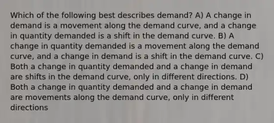 Which of the following best describes demand? A) A change in demand is a movement along the demand curve, and a change in quantity demanded is a shift in the demand curve. B) A change in quantity demanded is a movement along the demand curve, and a change in demand is a shift in the demand curve. C) Both a change in quantity demanded and a change in demand are shifts in the demand curve, only in different directions. D) Both a change in quantity demanded and a change in demand are movements along the demand curve, only in different directions