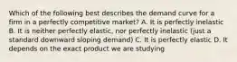 Which of the following best describes the demand curve for a firm in a perfectly competitive market? A. It is perfectly inelastic B. It is neither perfectly elastic, nor perfectly inelastic (just a standard downward sloping demand) C. It is perfectly elastic D. It depends on the exact product we are studying