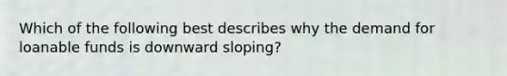 Which of the following best describes why the demand for loanable funds is downward sloping?