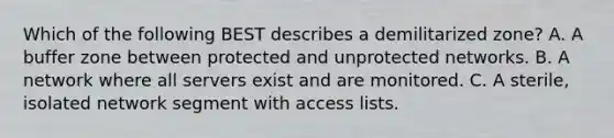 Which of the following BEST describes a demilitarized zone? A. A buffer zone between protected and unprotected networks. B. A network where all servers exist and are monitored. C. A sterile, isolated network segment with access lists.