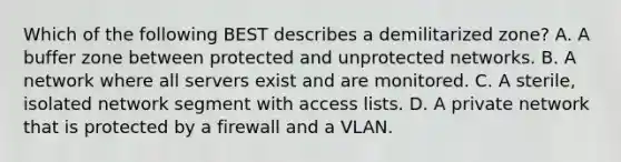 Which of the following BEST describes a demilitarized zone? A. A buffer zone between protected and unprotected networks. B. A network where all servers exist and are monitored. C. A sterile, isolated network segment with access lists. D. A private network that is protected by a firewall and a VLAN.