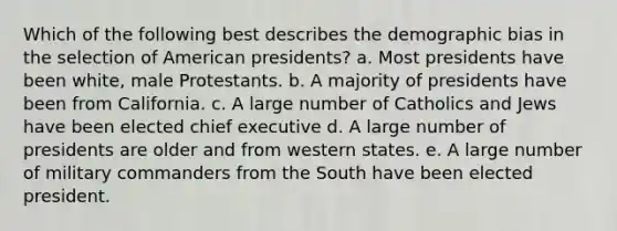 Which of the following best describes the demographic bias in the selection of American presidents? a. Most presidents have been white, male Protestants. b. A majority of presidents have been from California. c. A large number of Catholics and Jews have been elected chief executive d. A large number of presidents are older and from western states. e. A large number of military commanders from the South have been elected president.