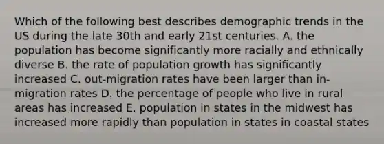 Which of the following best describes demographic trends in the US during the late 30th and early 21st centuries. A. the population has become significantly more racially and ethnically diverse B. the rate of population growth has significantly increased C. out-migration rates have been larger than in-migration rates D. the percentage of people who live in rural areas has increased E. population in states in the midwest has increased more rapidly than population in states in coastal states