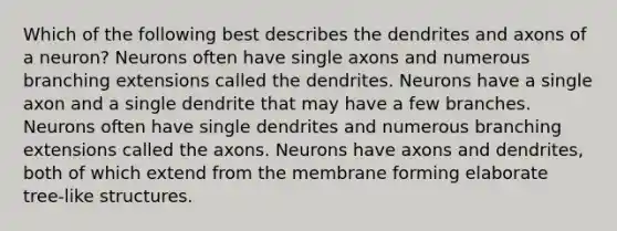 Which of the following best describes the dendrites and axons of a neuron? Neurons often have single axons and numerous branching extensions called the dendrites. Neurons have a single axon and a single dendrite that may have a few branches. Neurons often have single dendrites and numerous branching extensions called the axons. Neurons have axons and dendrites, both of which extend from the membrane forming elaborate tree-like structures.