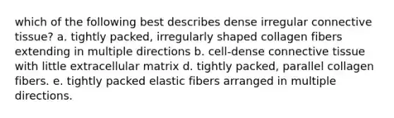 which of the following best describes dense irregular connective tissue? a. tightly packed, irregularly shaped collagen fibers extending in multiple directions b. cell-dense connective tissue with little extracellular matrix d. tightly packed, parallel collagen fibers. e. tightly packed elastic fibers arranged in multiple directions.