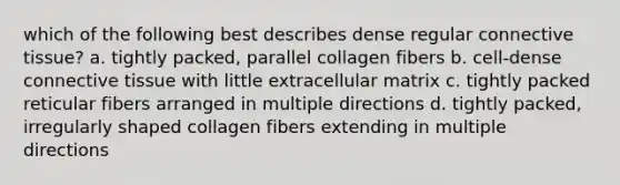 which of the following best describes dense regular connective tissue? a. tightly packed, parallel collagen fibers b. cell-dense connective tissue with little extracellular matrix c. tightly packed reticular fibers arranged in multiple directions d. tightly packed, irregularly shaped collagen fibers extending in multiple directions