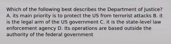 Which of the following best describes the Department of Justice? A. its main priority is to protect the US from terrorist attacks B. it is the legal arm of the US government C. it is the state-level law enforcement agency D. Its operations are based outside the authority of the federal government