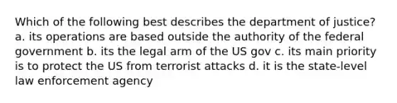 Which of the following best describes the department of justice? a. its operations are based outside the authority of the federal government b. its the legal arm of the US gov c. its main priority is to protect the US from terrorist attacks d. it is the state-level law enforcement agency