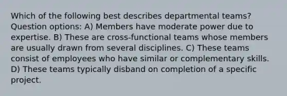 Which of the following best describes departmental teams? Question options: A) Members have moderate power due to expertise. B) These are cross-functional teams whose members are usually drawn from several disciplines. C) These teams consist of employees who have similar or complementary skills. D) These teams typically disband on completion of a specific project.