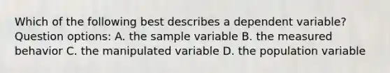 Which of the following best describes a dependent variable? Question options: A. the sample variable B. the measured behavior C. the manipulated variable D. the population variable