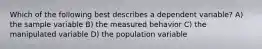 Which of the following best describes a dependent variable? A) the sample variable B) the measured behavior C) the manipulated variable D) the population variable