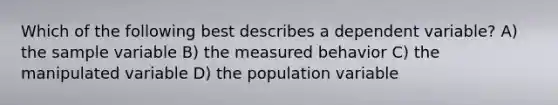 Which of the following best describes a dependent variable? A) the sample variable B) the measured behavior C) the manipulated variable D) the population variable