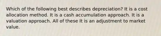 Which of the following best describes depreciation? It is a cost allocation method. It is a cash accumulation approach. It is a valuation approach. All of these It is an adjustment to market value.