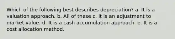 Which of the following best describes depreciation? a. It is a valuation approach. b. All of these c. It is an adjustment to market value. d. It is a cash accumulation approach. e. It is a cost allocation method.