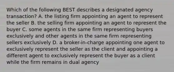 Which of the following BEST describes a designated agency transaction? A. the listing firm appointing an agent to represent the seller B. the selling firm appointing an agent to represent the buyer C. some agents in the same firm representing buyers exclusively and other agents in the same firm representing sellers exclusively D. a broker-in-charge appointing one agent to exclusively represent the seller as the client and appointing a different agent to exclusively represent the buyer as a client while the firm remains in dual agency