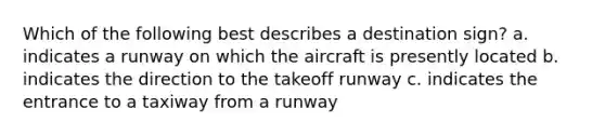 Which of the following best describes a destination sign? a. indicates a runway on which the aircraft is presently located b. indicates the direction to the takeoff runway c. indicates the entrance to a taxiway from a runway