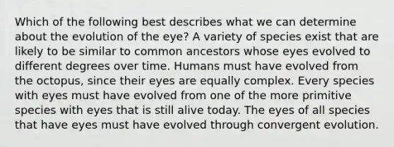 Which of the following best describes what we can determine about the evolution of the eye? A variety of species exist that are likely to be similar to common ancestors whose eyes evolved to different degrees over time. Humans must have evolved from the octopus, since their eyes are equally complex. Every species with eyes must have evolved from one of the more primitive species with eyes that is still alive today. The eyes of all species that have eyes must have evolved through convergent evolution.