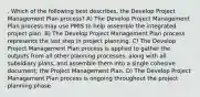 . Which of the following best describes, the Develop Project Management Plan process? A) The Develop Project Management Plan process may use PMIS to help assemble the integrated project plan. B) The Develop Project Management Plan process represents the last step in project planning. C) The Develop Project Management Plan process is applied to gather the outputs from all other planning processes, along with all subsidiary plans, and assemble them into a single cohesive document; the Project Management Plan. D) The Develop Project Management Plan process is ongoing throughout the project planning phase