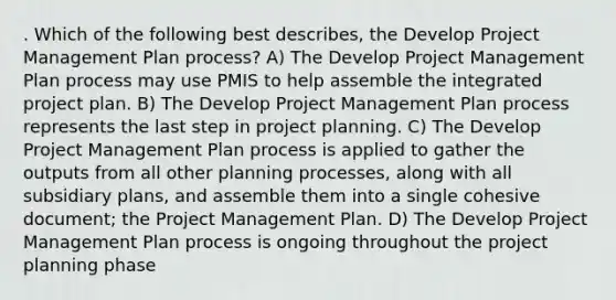 . Which of the following best describes, the Develop Project Management Plan process? A) The Develop Project Management Plan process may use PMIS to help assemble the integrated project plan. B) The Develop Project Management Plan process represents the last step in project planning. C) The Develop Project Management Plan process is applied to gather the outputs from all other planning processes, along with all subsidiary plans, and assemble them into a single cohesive document; the Project Management Plan. D) The Develop Project Management Plan process is ongoing throughout the project planning phase